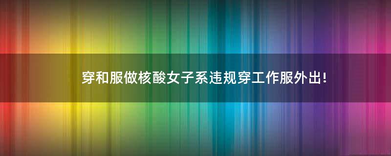 穿和服做核酸女子系違規(guī)穿工作服外出!