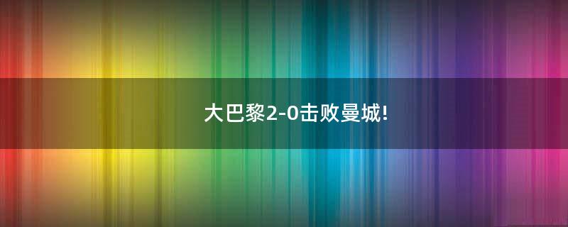 大巴黎2-0擊敗曼城!