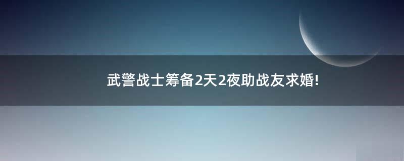 武警戰(zhàn)士籌備2天2夜助戰(zhàn)友求婚!
