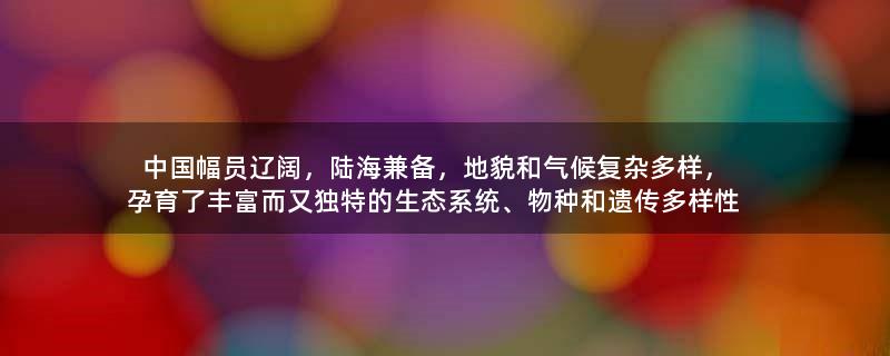 中國幅員遼闊，陸海兼?zhèn)?，地貌和氣候?fù)雜多樣，孕育了豐富而又獨(dú)特的生態(tài)系統(tǒng)、物種和遺傳多樣性