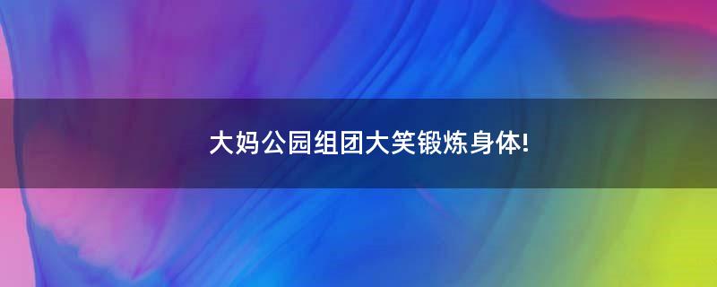 大媽公園組團(tuán)大笑鍛煉身體!