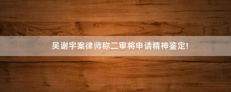 吳謝宇案律師稱二審將申請(qǐng)精神鑒定!
