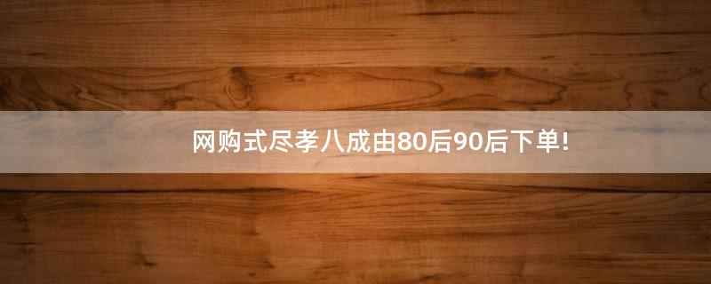 網(wǎng)購(gòu)式盡孝八成由80后90后下單!