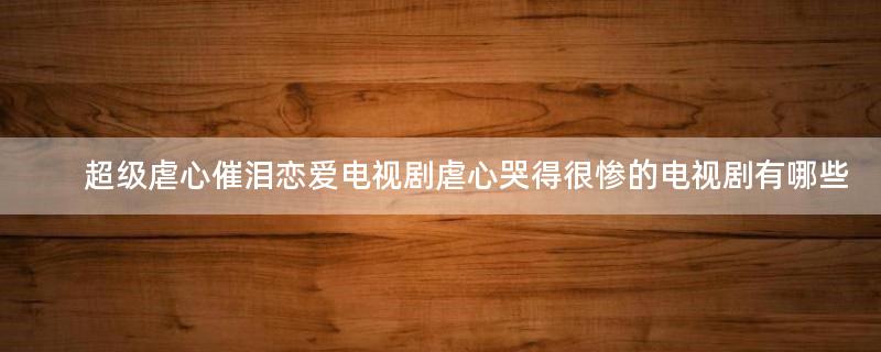 超級(jí)虐心催淚戀愛電視劇 虐心哭得很慘的電視劇有哪些