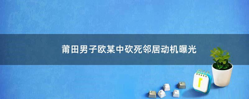 莆田男子歐某中砍死鄰居動(dòng)機(jī)曝光