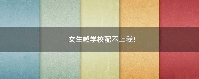 女生喊學(xué)校配不上我!