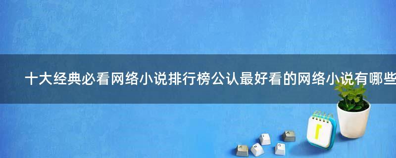 十大經(jīng)典必看網(wǎng)絡(luò)小說排行榜 公認(rèn)最好看的網(wǎng)絡(luò)小說有哪些