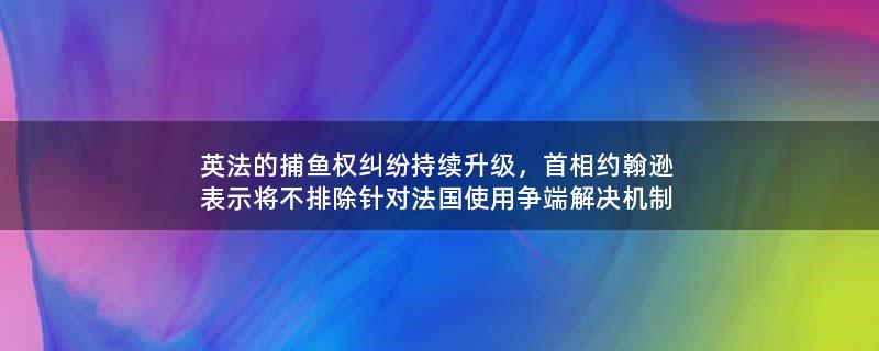 英法的捕魚(yú)權(quán)糾紛持續(xù)升級(jí)，首相約翰遜表示將不排除針對(duì)法國(guó)使用爭(zhēng)端解決機(jī)制