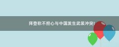 拜登稱不擔(dān)心與中國(guó)發(fā)生武裝沖突!