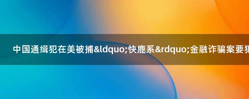 中國(guó)通緝犯在美被捕 “快鹿系”金融詐騙案要犯施建祥