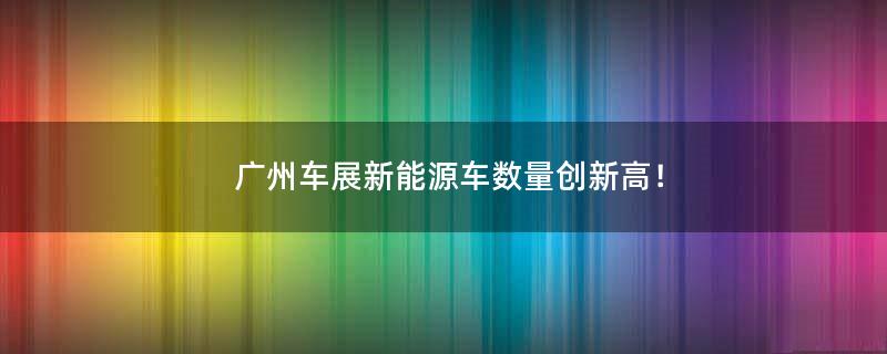 廣州車展新能源車數(shù)量創(chuàng)新高！