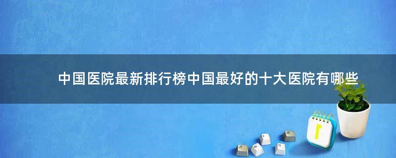 中國醫(yī)院最新排行榜 中國最好的十大醫(yī)院有哪些