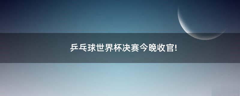 乒乓球世界杯決賽今晚收官!