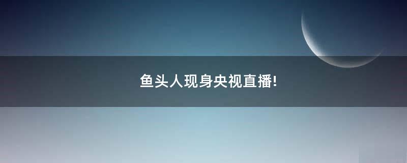 魚頭人現(xiàn)身央視直播!