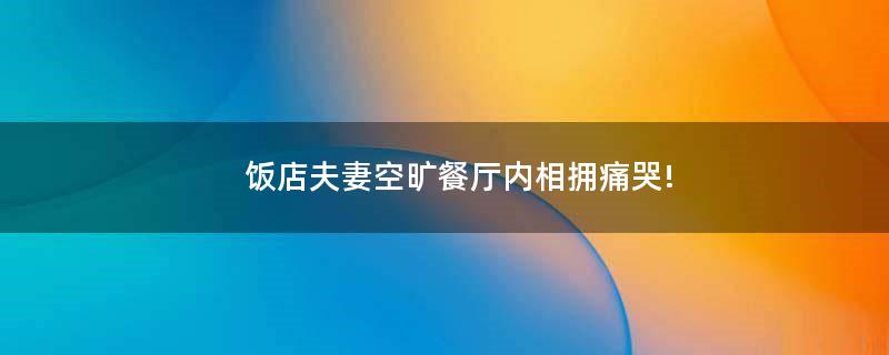 飯店夫妻空曠餐廳內(nèi)相擁痛哭!