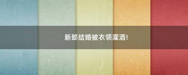 新郎結(jié)婚被衣領(lǐng)灌酒!