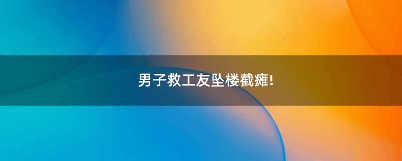 男子救工友墜樓截癱!