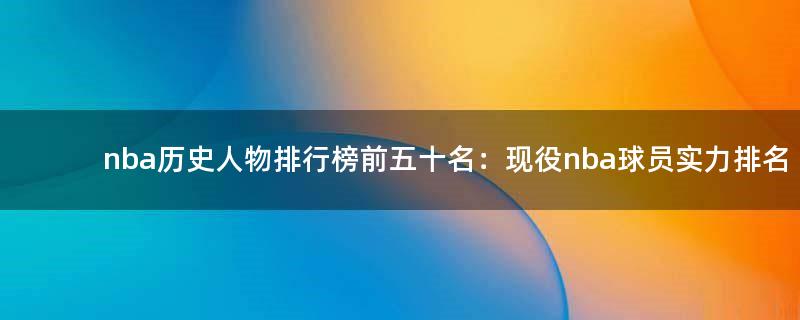 nba歷史人物排行榜前五十名：現(xiàn)役nba球員實力排名