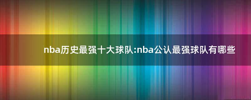 nba歷史最強(qiáng)十大球隊: nba公認(rèn)最強(qiáng)球隊有哪些