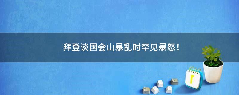 拜登談國(guó)會(huì)山暴亂時(shí)罕見(jiàn)暴怒！
