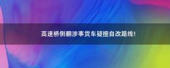 高速橋側(cè)翻涉事貨車疑擅自改路線!