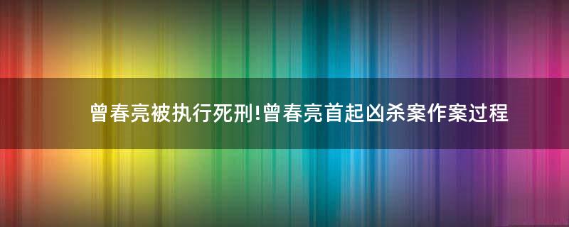 曾春亮被執(zhí)行死刑!曾春亮首起兇殺案作案過程