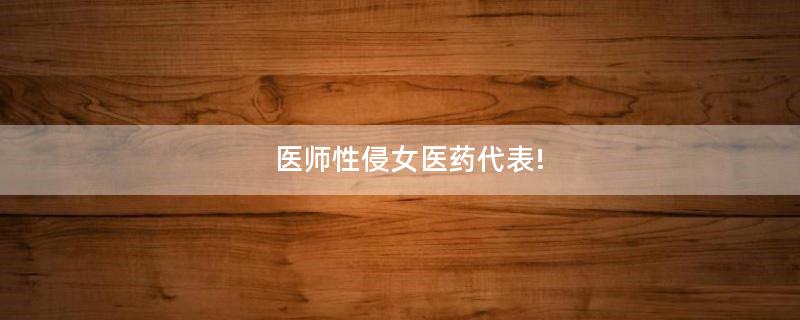 醫(yī)師性侵女醫(yī)藥代表!
