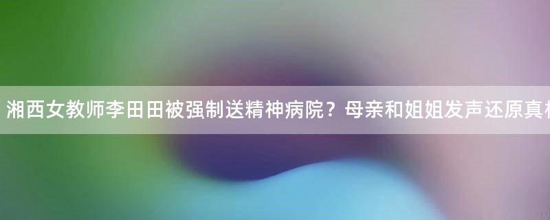 湘西女教師李田田被強(qiáng)制送精神病院？母親和姐姐發(fā)聲還原真相！