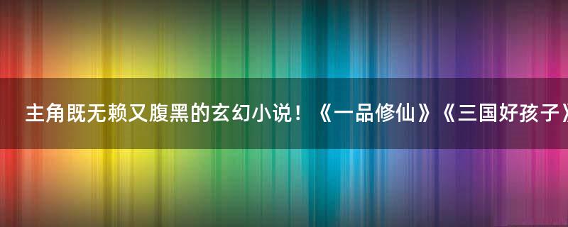 主角既無賴又腹黑的玄幻小說！《一品修仙》《三國好孩子》
