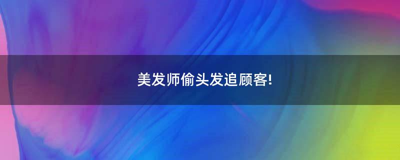 美發(fā)師偷頭發(fā)追顧客!