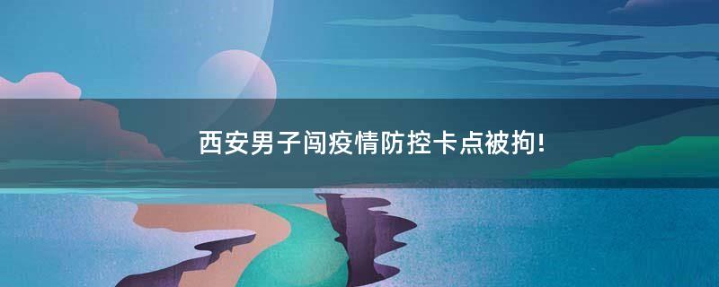西安男子闖疫情防控卡點被拘!