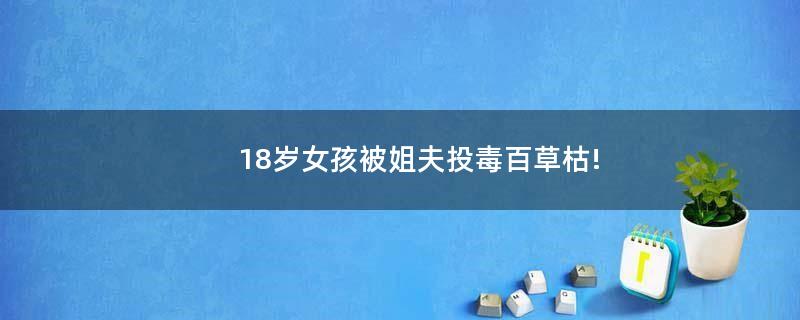 18歲女孩被姐夫投毒百草枯!