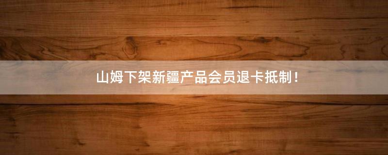 山姆下架新疆產(chǎn)品 會(huì)員退卡抵制！