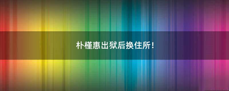 樸槿惠出獄后換住所！