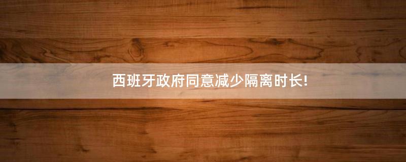 西班牙政府同意減少隔離時(shí)長(zhǎng)!
